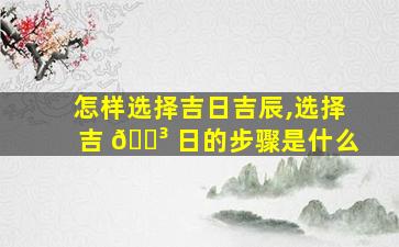 怎样选择吉日吉辰,选择吉 🐳 日的步骤是什么